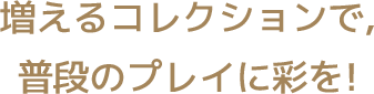 増えるコレクションで、普段のプレイに彩を！